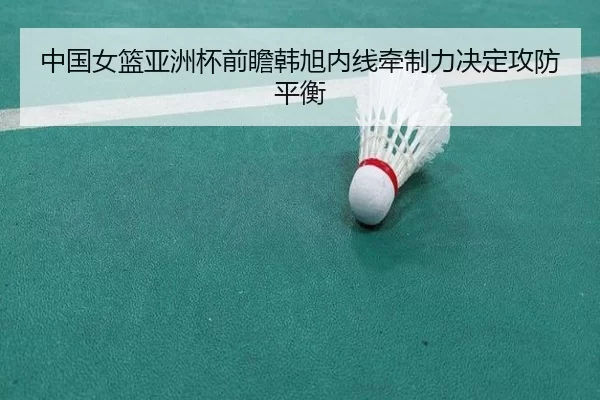 中国女篮亚洲杯前瞻韩旭内线牵制力决定攻防平衡
