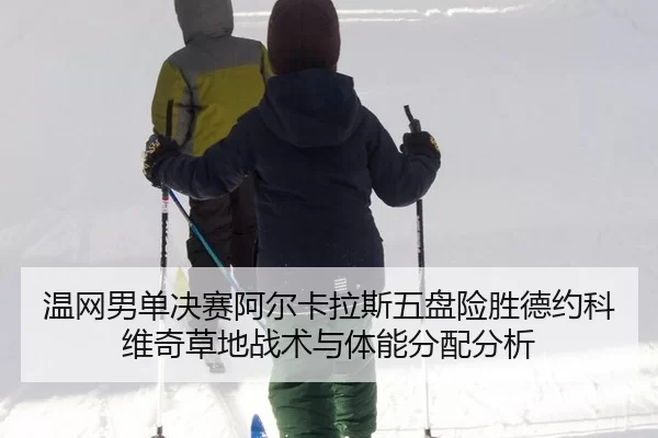 温网男单决赛阿尔卡拉斯五盘险胜德约科维奇草地战术与体能分配分析